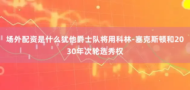 场外配资是什么犹他爵士队将用科林-塞克斯顿和2030年次轮选秀权