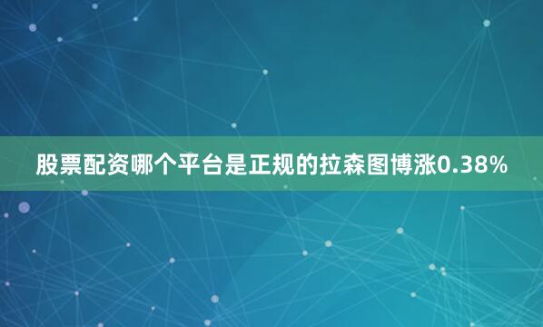股票配资哪个平台是正规的拉森图博涨0.38%