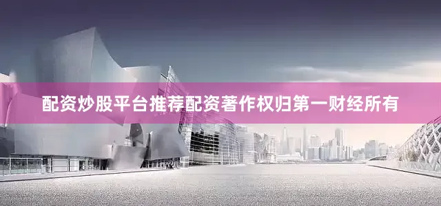 配资炒股平台推荐配资著作权归第一财经所有