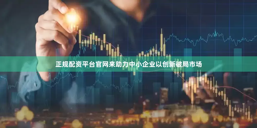 正规配资平台官网来助力中小企业以创新破局市场