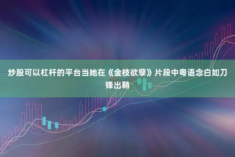 炒股可以杠杆的平台当她在《金枝欲孽》片段中粤语念白如刀锋出鞘