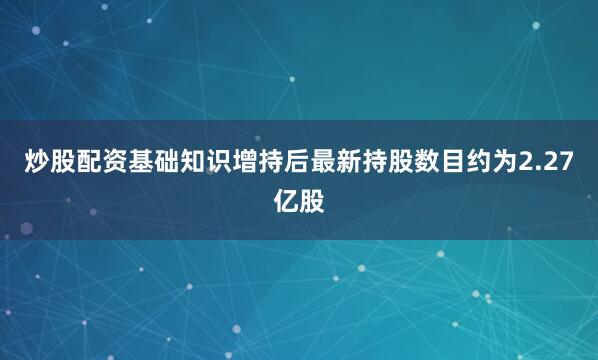 炒股配资基础知识增持后最新持股数目约为2.27亿股
