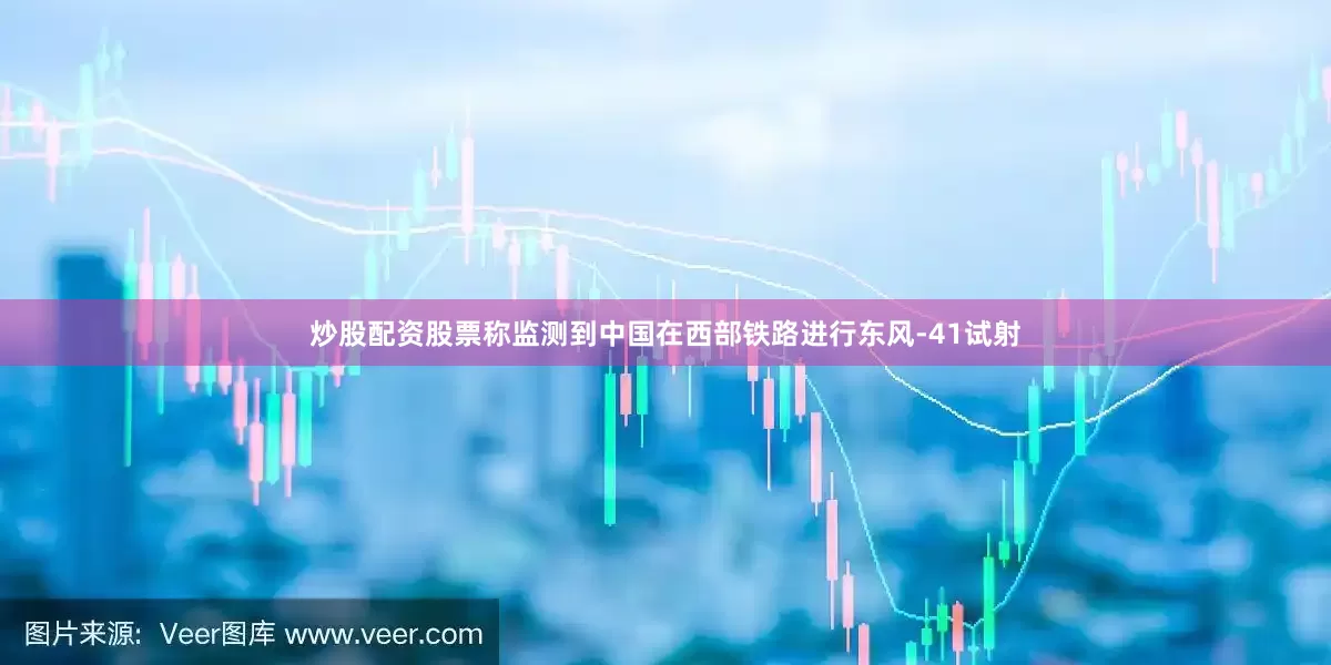 炒股配资股票称监测到中国在西部铁路进行东风-41试射