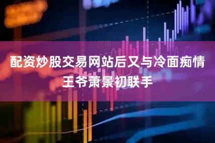 配资炒股交易网站后又与冷面痴情王爷萧景初联手
