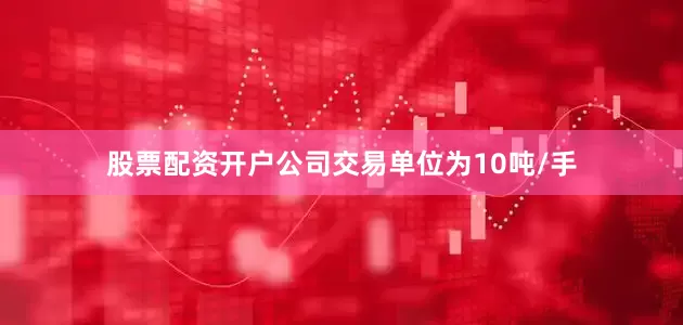 股票配资开户公司交易单位为10吨/手