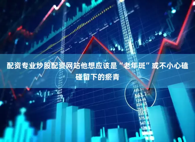 配资专业炒股配资网站他想应该是“老年斑”或不小心磕碰留下的瘀青