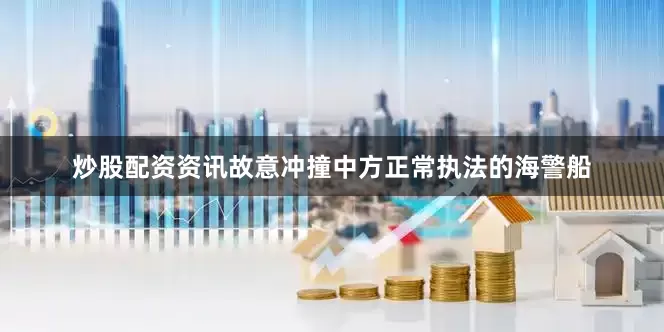 炒股配资资讯故意冲撞中方正常执法的海警船