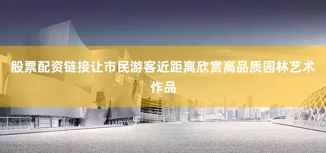 股票配资链接让市民游客近距离欣赏高品质园林艺术作品